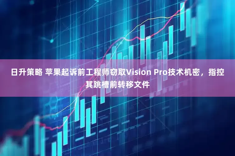 日升策略 苹果起诉前工程师窃取Vision Pro技术机密，指控其跳槽前转移文件