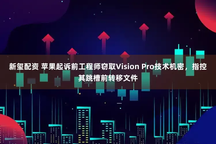 新玺配资 苹果起诉前工程师窃取Vision Pro技术机密，指控其跳槽前转移文件