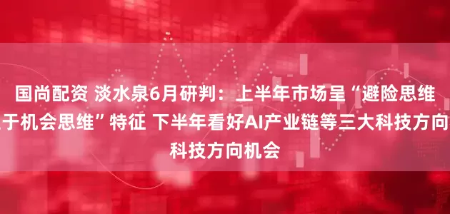 国尚配资 淡水泉6月研判：上半年市场呈“避险思维让位于机会思维”特征 下半年看好AI产业链等三大科技方向机会