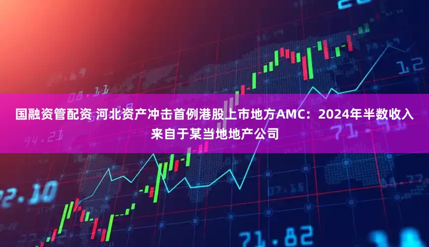 国融资管配资 河北资产冲击首例港股上市地方AMC：2024年半数收入来自于某当地地产公司