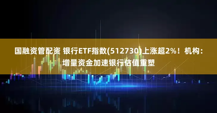 国融资管配资 银行ETF指数(512730)上涨超2%！机构：增量资金加速银行估值重塑