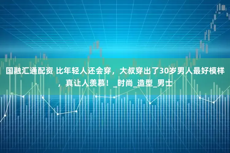 国融汇通配资 比年轻人还会穿，大叔穿出了30岁男人最好模样，真让人羡慕！_时尚_造型_男士