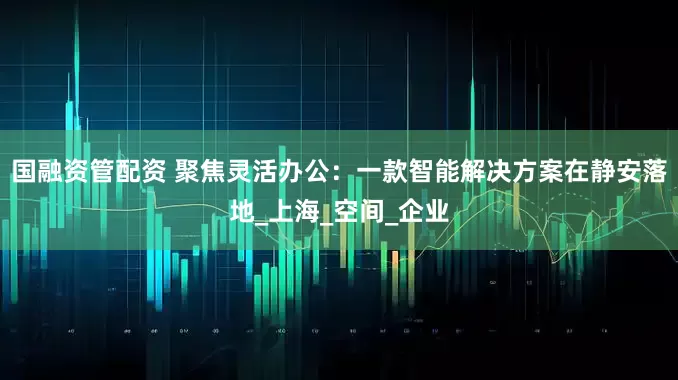 国融资管配资 聚焦灵活办公：一款智能解决方案在静安落地_上海_空间_企业