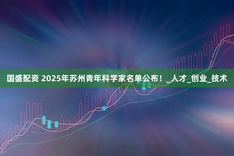 国盛配资 2025年苏州青年科学家名单公布！_人才_创业_技术