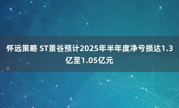 怀远策略 ST景谷预计2025年半年度净亏损达1.3亿至1.05亿元