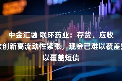 中金汇融 联环药业：存货、应收账款创新高流动性紧张，现金已难以覆盖短债