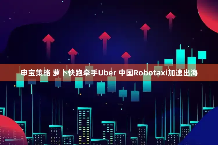 申宝策略 萝卜快跑牵手Uber 中国Robotaxi加速出海