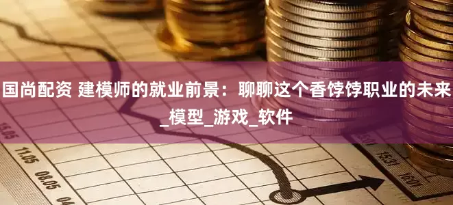 国尚配资 建模师的就业前景：聊聊这个香饽饽职业的未来_模型_游戏_软件