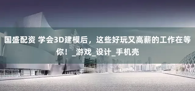 国盛配资 学会3D建模后,这些好玩又高薪的工作在等你!_游戏_设计_手机壳