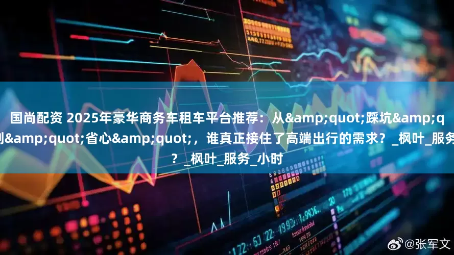 国尚配资 2025年豪华商务车租车平台推荐：从&quot;踩坑&quot;到&quot;省心&quot;，谁真正接住了高端出行的需求？_枫叶_服务_小时