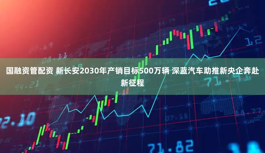 国融资管配资 新长安2030年产销目标500万辆 深蓝汽车助推新央企奔赴新征程