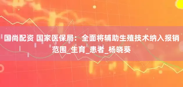 国尚配资 国家医保局：全面将辅助生殖技术纳入报销范围_生育_患者_杨晓葵