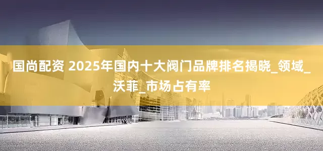 国尚配资 2025年国内十大阀门品牌排名揭晓_领域_沃菲_市场占有率