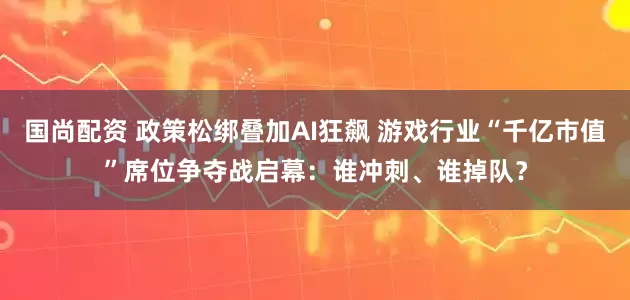 国尚配资 政策松绑叠加AI狂飙 游戏行业“千亿市值”席位争夺战启幕：谁冲刺、谁掉队？
