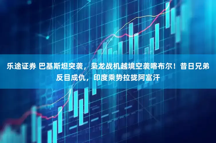 乐途证券 巴基斯坦突袭，枭龙战机越境空袭喀布尔！昔日兄弟反目成仇，印度乘势拉拢阿富汗