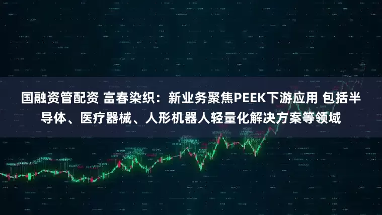 国融资管配资 富春染织：新业务聚焦PEEK下游应用 包括半导体、医疗器械、人形机器人轻量化解决方案等领域