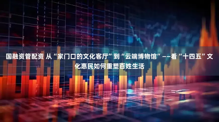 国融资管配资 从“家门口的文化客厅”到“云端博物馆”——看“十四五”文化惠民如何重塑百姓生活