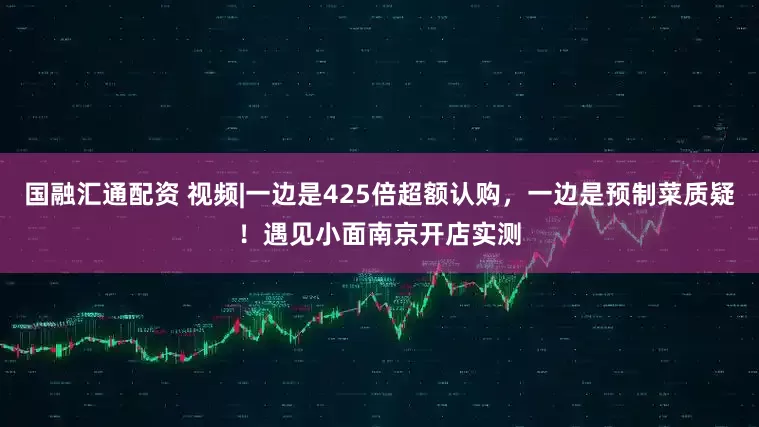 国融汇通配资 视频|一边是425倍超额认购，一边是预制菜质疑！遇见小面南京开店实测