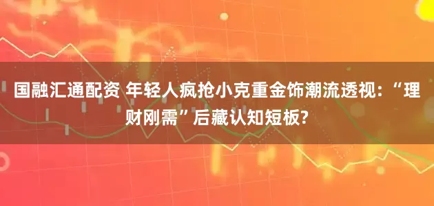 国融汇通配资 年轻人疯抢小克重金饰潮流透视: “理财刚需”后藏认知短板?